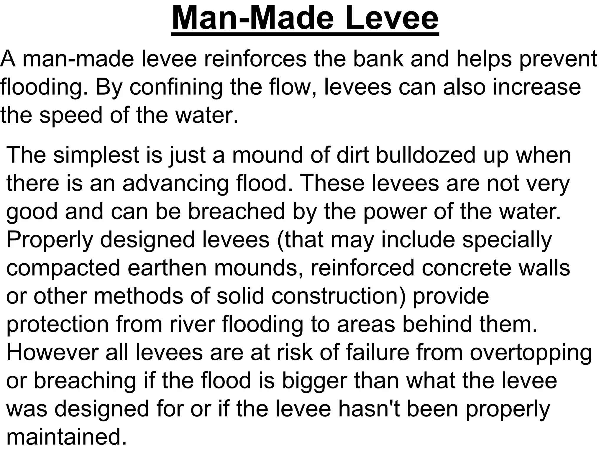 Man-Made Levee
A man-made levee reinforces the bank and helps prevent
flooding. By confining the flow, levees can also increase
the speed of the water.
The simplest is just a mound of dirt bulldozed up when
there is an advancing flood. These levees are not very
good and can be breached by the power of the water.
Properly designed levees (that may include specially
compacted earthen mounds, reinforced concrete walls
or other methods of solid construction) provide
protection from river flooding to areas behind them.
However all levees are at risk of failure from overtopping
or breaching if the flood is bigger than what the levee
was designed for or if the levee hasn't been properly
maintained.
 