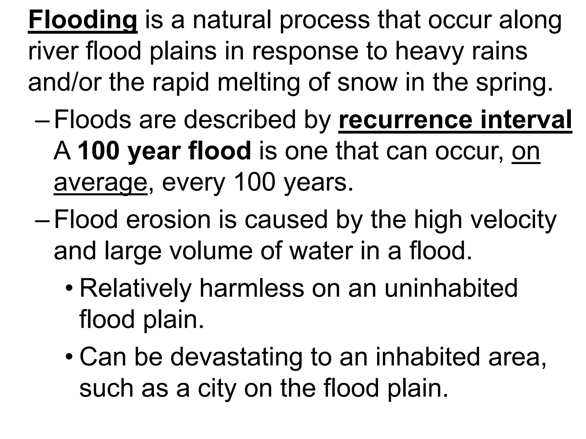Flooding is a natural process that occur along
river flood plains in response to heavy rains
and/or the rapid melting of snow in the spring.
–Floods are described by recurrence interval
A 100 year flood is one that can occur, on
average, every 100 years.
–Flood erosion is caused by the high velocity
and large volume of water in a flood.
• Relatively harmless on an uninhabited
flood plain.
• Can be devastating to an inhabited area,
such as a city on the flood plain.
 