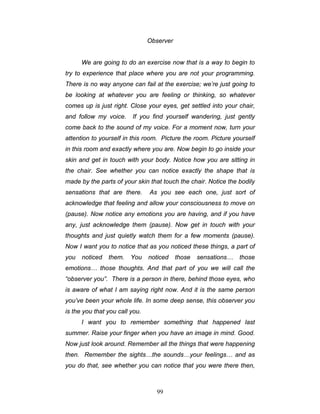 99
Observer
We are going to do an exercise now that is a way to begin to
try to experience that place where you are not your programming.
There is no way anyone can fail at the exercise; we’re just going to
be looking at whatever you are feeling or thinking, so whatever
comes up is just right. Close your eyes, get settled into your chair,
and follow my voice. If you find yourself wandering, just gently
come back to the sound of my voice. For a moment now, turn your
attention to yourself in this room. Picture the room. Picture yourself
in this room and exactly where you are. Now begin to go inside your
skin and get in touch with your body. Notice how you are sitting in
the chair. See whether you can notice exactly the shape that is
made by the parts of your skin that touch the chair. Notice the bodily
sensations that are there. As you see each one, just sort of
acknowledge that feeling and allow your consciousness to move on
(pause). Now notice any emotions you are having, and if you have
any, just acknowledge them (pause). Now get in touch with your
thoughts and just quietly watch them for a few moments (pause).
Now I want you to notice that as you noticed these things, a part of
you noticed them. You noticed those sensations… those
emotions… those thoughts. And that part of you we will call the
“observer you”. There is a person in there, behind those eyes, who
is aware of what I am saying right now. And it is the same person
you’ve been your whole life. In some deep sense, this observer you
is the you that you call you.
I want you to remember something that happened last
summer. Raise your finger when you have an image in mind. Good.
Now just look around. Remember all the things that were happening
then. Remember the sights…the sounds…your feelings… and as
you do that, see whether you can notice that you were there then,
 