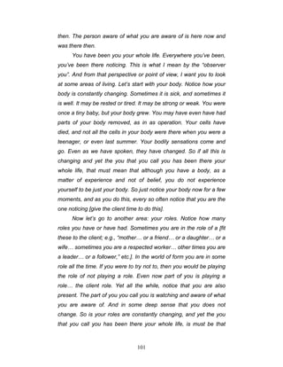 101
then. The person aware of what you are aware of is here now and
was there then.
You have been you your whole life. Everywhere you’ve been,
you’ve been there noticing. This is what I mean by the “observer
you”. And from that perspective or point of view, I want you to look
at some areas of living. Let’s start with your body. Notice how your
body is constantly changing. Sometimes it is sick, and sometimes it
is well. It may be rested or tired. It may be strong or weak. You were
once a tiny baby, but your body grew. You may have even have had
parts of your body removed, as in as operation. Your cells have
died, and not all the cells in your body were there when you were a
teenager, or even last summer. Your bodily sensations come and
go. Even as we have spoken, they have changed. So if all this is
changing and yet the you that you call you has been there your
whole life, that must mean that although you have a body, as a
matter of experience and not of belief, you do not experience
yourself to be just your body. So just notice your body now for a few
moments, and as you do this, every so often notice that you are the
one noticing [give the client time to do this].
Now let’s go to another area: your roles. Notice how many
roles you have or have had. Sometimes you are in the role of a [fit
these to the client; e.g., “mother… or a friend… or a daughter… or a
wife… sometimes you are a respected worker… other times you are
a leader… or a follower,” etc.]. In the world of form you are in some
role all the time. If you were to try not to, then you would be playing
the role of not playing a role. Even now part of you is playing a
role… the client role. Yet all the while, notice that you are also
present. The part of you you call you is watching and aware of what
you are aware of. And in some deep sense that you does not
change. So is your roles are constantly changing, and yet the you
that you call you has been there your whole life, is must be that
 