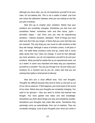 102
although you have roles, you do not experience yourself to be your
roles. Do not believe this. This is not a matter of belief. Just look
and notice the distinction between what you are looking at and the
you who is looking.
Now let’s go to another area: emotions. Notice how your
emotions are constantly changing. Sometimes you feel love and
sometimes hatred, sometimes calm and then tense, joyful –
sorrowful, happy – sad. Even now you may be experiencing
emotions – interest, boredom, relaxation. Think of things you have
liked and don’t like any longer; of fears that you once had that now
are resolved. The only thing you can count on with emotions is that
they will change. Although a wave of emotion comes, it will pass in
time. Yet while these emotions come and go, notice that in some
deep sense that “you” does not change. It must be that although
you have emotions, you do not experience yourself to be just your
emotions. Allow yourself to realize this as an experienced event, not
as a belief. In some very important and deep way you experience
yourself as a constant. You are you through it all. So just notice your
emotions for a moment and as you do, notice also that you are
noticing them [allow a brief period of silence].
Now let’s turn a most difficult area. Your own thoughts.
Thoughts are difficult because they tend to hook us and pull us out
of our role as observer. If that happens, just come back to the sound
of my voice. Notice how your thoughts are constantly changing. You
used to be ignorant – then you went to school and learned new
thought. You have gained new ideas and new knowledge.
Sometimes you think about things one way and sometimes another.
Sometimes your thoughts may make little sense. Sometimes they
seemingly come up automatically, from out of nowhere. They are
constantly changing. Look at your thoughts even since you came in
 