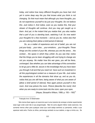 103
today, and notice how many different thoughts you have had. And
yet in some deep way the you that knows what you think is not
changing. So that must mean that although you have thoughts, you
do not experience yourself to be just your thoughts. Do not believe
this. Just notice it. And notice, even as you realize this, that your
stream of thoughts will continue. And you may get caught up in
them. And yet, in the instant that you realize that, you also realize
that a part of you is standing back, watching it all. So now watch
your thoughts for a few moments – and as you do, notice also that
you are noticing them [allow a brief period of silence].
So, as a matter of experience and not of belief, you are not
just your body… your roles… your emotions… your thoughts. These
things are the content of your life, whereas you are the arena… the
context… the space in which they unfold. As you see that, notice
that the things you’ve been struggling with and trying to change are
not you anyway. No matter how this war goes, you will be there,
unchanged. See whether you can take advantage of this connection
to let go just a little bit, secure in the knowledge that you have been
you through it all and that you need not have such an investment in
all this psychological content as a measure of your life. Just notice
the experiences in all the domains that show up, and as you do,
notice that you are still here, being aware of what you are aware of
[allow a brief period of silence]. Now again picture yourself in this
room. And now picture the room. Picture [describe the room]. And
when you are ready to come back into the room, open your eyes.
(Hayes, Strosahl e Wilson, 1999, p. 193 – 195)21
21
Tradução livre: O Observador
Nós iremos fazer agora um exercício que é uma maneira de começar a tentar experimentar
esse lugar onde você não é sua programação. Não há como alguém falhar neste exercício; nós
somente iremos olhar para qualquer coisa que você esteja sentindo ou pensando, então o que
aparecer está certo. Feche os olhos, permaneça sentado na sua cadeira, e siga a minha voz. Se
 