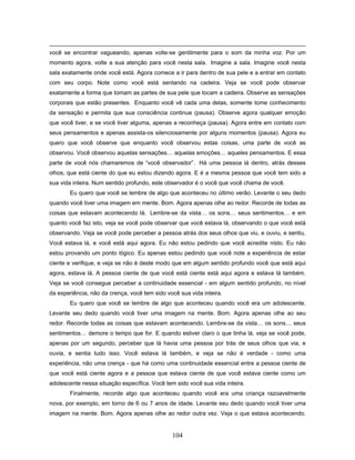104
você se encontrar vagueando, apenas volte-se gentilmente para o som da minha voz. Por um
momento agora, volte a sua atenção para você nesta sala. Imagine a sala. Imagine você nesta
sala exatamente onde você está. Agora comece a ir para dentro de sua pele e a entrar em contato
com seu corpo. Note como você está sentando na cadeira. Veja se você pode observar
exatamente a forma que tomam as partes de sua pele que tocam a cadeira. Observe as sensações
corporais que estão presentes. Enquanto você vê cada uma delas, somente tome conhecimento
da sensação e permita que sua consciência continue (pausa). Observe agora qualquer emoção
que você tiver, e se você tiver alguma, apenas a reconheça (pausa). Agora entre em contato com
seus pensamentos e apenas assista-os silenciosamente por alguns momentos (pausa). Agora eu
quero que você observe que enquanto você observou estas coisas, uma parte de você as
observou. Você observou aquelas sensações… aquelas emoções… aqueles pensamentos. E essa
parte de você nós chamaremos de “você observador”. Há uma pessoa lá dentro, atrás desses
olhos, que está ciente do que eu estou dizendo agora. E é a mesma pessoa que você tem sido a
sua vida inteira. Num sentido profundo, este observador é o você que você chama de você.
Eu quero que você se lembre de algo que aconteceu no último verão. Levante o seu dedo
quando você tiver uma imagem em mente. Bom. Agora apenas olhe ao redor. Recorde de todas as
coisas que estavam acontecendo lá. Lembre-se da vista… os sons… seus sentimentos… e em
quanto você faz isto, veja se você pode observar que você estava lá, observando o que você está
observando. Veja se você pode perceber a pessoa atrás dos seus olhos que viu, e ouviu, e sentiu.
Você estava lá, e você está aqui agora. Eu não estou pedindo que você acredite nisto. Eu não
estou provando um ponto lógico. Eu apenas estou pedindo que você note a experiência de estar
ciente e verifique, e veja se não é deste modo que em algum sentido profundo você que está aqui
agora, estava lá. A pessoa ciente de que você está ciente está aqui agora e estava lá também.
Veja se você consegue perceber a continuidade essencial - em algum sentido profundo, no nível
da experiência, não da crença, você tem sido você sua vida inteira.
Eu quero que você se lembre de algo que aconteceu quando você era um adolescente.
Levante seu dedo quando você tiver uma imagem na mente. Bom. Agora apenas olhe ao seu
redor. Recorde todas as coisas que estavam acontecendo. Lembre-se da vista… os sons… seus
sentimentos… demore o tempo que for. E quando estiver claro o que tinha lá, veja se você pode,
apenas por um segundo, perceber que lá havia uma pessoa por trás de seus olhos que via, e
ouvia, e sentia tudo isso. Você estava lá também, e veja se não é verdade - como uma
experiência, não uma crença - que há como uma continuidade essencial entre a pessoa ciente de
que você está ciente agora e a pessoa que estava ciente de que você estava ciente como um
adolescente nessa situação específica. Você tem sido você sua vida inteira.
Finalmente, recorde algo que aconteceu quando você era uma criança razoavelmente
nova, por exemplo, em torno de 6 ou 7 anos de idade. Levante seu dedo quando você tiver uma
imagem na mente. Bom. Agora apenas olhe ao redor outra vez. Veja o que estava acontecendo.
 