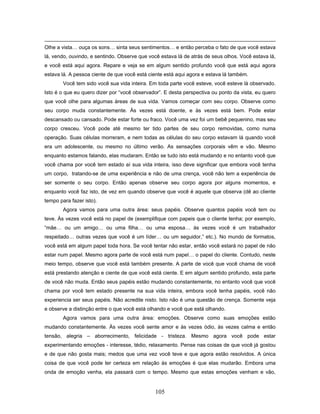 105
Olhe a vista… ouça os sons… sinta seus sentimentos… e então perceba o fato de que você estava
lá, vendo, ouvindo, e sentindo. Observe que você estava lá de atrás de seus olhos. Você estava lá,
e você está aqui agora. Repare e veja se em algum sentido profundo você que está aqui agora
estava lá. A pessoa ciente de que você está ciente está aqui agora e estava lá também.
Você tem sido você sua vida inteira. Em toda parte você esteve, você esteve lá observado.
Isto é o que eu quero dizer por “você observador”. E desta perspectiva ou ponto da vista, eu quero
que você olhe para algumas áreas de sua vida. Vamos começar com seu corpo. Observe como
seu corpo muda constantemente. Às vezes está doente, e às vezes está bem. Pode estar
descansado ou cansado. Pode estar forte ou fraco. Você uma vez foi um bebê pequenino, mas seu
corpo cresceu. Você pode até mesmo ter tido partes de seu corpo removidas, como numa
operação. Suas células morreram, e nem todas as células do seu corpo estavam lá quando você
era um adolescente, ou mesmo no último verão. As sensações corporais vêm e vão. Mesmo
enquanto estamos falando, elas mudaram. Então se tudo isto está mudando e no entanto você que
você chama por você tem estado aí sua vida inteira, isso deve significar que embora você tenha
um corpo, tratando-se de uma experiência e não de uma crença, você não tem a experiência de
ser somente o seu corpo. Então apenas observe seu corpo agora por alguns momentos, e
enquanto você faz isto, de vez em quando observe que você é aquele que observa (dê ao cliente
tempo para fazer isto).
Agora vamos para uma outra área: seus papéis. Observe quantos papéis você tem ou
teve. Às vezes você está no papel de (exemplifique com papeis que o cliente tenha; por exemplo,
“mãe… ou um amigo… ou uma filha… ou uma esposa… às vezes você é um trabalhador
respeitado… outras vezes que você é um líder… ou um seguidor,” etc.). No mundo de formatos,
você está em algum papel toda hora. Se você tentar não estar, então você estará no papel de não
estar num papel. Mesmo agora parte de você está num papel… o papel do cliente. Contudo, neste
meio tempo, observe que você está também presente. A parte de você que você chama de você
está prestando atenção e ciente de que você está ciente. E em algum sentido profundo, esta parte
de você não muda. Então seus papéis estão mudando constantemente, no entanto você que você
chama por você tem estado presente na sua vida inteira, embora você tenha papéis, você não
experiencia ser seus papéis. Não acredite nisto. Isto não é uma questão de crença. Somente veja
e observe a distinção entre o que você está olhando e você que está olhando.
Agora vamos para uma outra área: emoções. Observe como suas emoções estão
mudando constantemente. Às vezes você sente amor e às vezes ódio, às vezes calma e então
tensão, alegria – aborrecimento, felicidade - tristeza. Mesmo agora você pode estar
experimentando emoções - interesse, tédio, relaxamento. Pense nas coisas de que você já gostou
e de que não gosta mais; medos que uma vez você teve e que agora estão resolvidos. A única
coisa de que você pode ter certeza em relação às emoções é que elas mudarão. Embora uma
onda de emoção venha, ela passará com o tempo. Mesmo que estas emoções venham e vão,
 