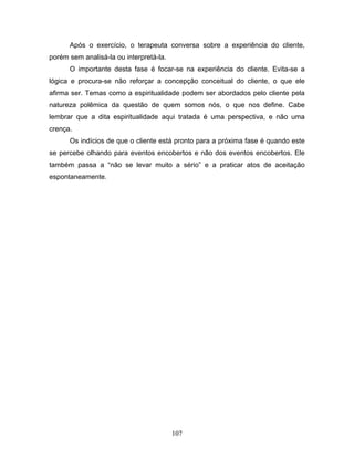 107
Após o exercício, o terapeuta conversa sobre a experiência do cliente,
porém sem analisá-la ou interpretá-la.
O importante desta fase é focar-se na experiência do cliente. Evita-se a
lógica e procura-se não reforçar a concepção conceitual do cliente, o que ele
afirma ser. Temas como a espiritualidade podem ser abordados pelo cliente pela
natureza polêmica da questão de quem somos nós, o que nos define. Cabe
lembrar que a dita espiritualidade aqui tratada é uma perspectiva, e não uma
crença.
Os indícios de que o cliente está pronto para a próxima fase é quando este
se percebe olhando para eventos encobertos e não dos eventos encobertos. Ele
também passa a “não se levar muito a sério” e a praticar atos de aceitação
espontaneamente.
 