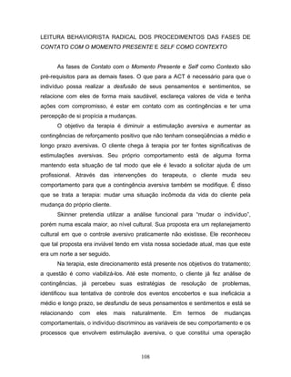 108
LEITURA BEHAVIORISTA RADICAL DOS PROCEDIMENTOS DAS FASES DE
CONTATO COM O MOMENTO PRESENTE E SELF COMO CONTEXTO
As fases de Contato com o Momento Presente e Self como Contexto são
pré-requisitos para as demais fases. O que para a ACT é necessário para que o
indivíduo possa realizar a desfusão de seus pensamentos e sentimentos, se
relacione com eles de forma mais saudável, esclareça valores de vida e tenha
ações com compromisso, é estar em contato com as contingências e ter uma
percepção de si propícia a mudanças.
O objetivo da terapia é diminuir a estimulação aversiva e aumentar as
contingências de reforçamento positivo que não tenham conseqüências a médio e
longo prazo aversivas. O cliente chega à terapia por ter fontes significativas de
estimulações aversivas. Seu próprio comportamento está de alguma forma
mantendo esta situação de tal modo que ele é levado a solicitar ajuda de um
profissional. Através das intervenções do terapeuta, o cliente muda seu
comportamento para que a contingência aversiva também se modifique. É disso
que se trata a terapia: mudar uma situação incômoda da vida do cliente pela
mudança do próprio cliente.
Skinner pretendia utilizar a análise funcional para “mudar o indivíduo”,
porém numa escala maior, ao nível cultural. Sua proposta era um replanejamento
cultural em que o controle aversivo praticamente não existisse. Ele reconheceu
que tal proposta era inviável tendo em vista nossa sociedade atual, mas que este
era um norte a ser seguido.
Na terapia, este direcionamento está presente nos objetivos do tratamento;
a questão é como viabilizá-los. Até este momento, o cliente já fez análise de
contingências, já percebeu suas estratégias de resolução de problemas,
identificou sua tentativa de controle dos eventos encobertos e sua ineficácia a
médio e longo prazo, se desfundiu de seus pensamentos e sentimentos e está se
relacionando com eles mais naturalmente. Em termos de mudanças
comportamentais, o indivíduo discriminou as variáveis de seu comportamento e os
processos que envolvem estimulação aversiva, o que constitui uma operação
 