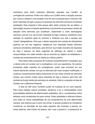 109
motivadora para emitir respostas diferentes daquelas que mantêm as
contingências aversivas. Porém isto implica num conflito entre a situação aversiva
que o levou à terapia e uma situação nova em que é proposto para o indivíduo não
emitir respostas de fuga e esquiva na presença de estímulos aversivos encobertos
(aceitação). Esta proposta é feita porque além deste controle não ser efetivo, a
estimulação aversiva encoberta geralmente é proveniente de processos verbais de
relações entre estímulos que amplificam, disseminam e criam estimulações
aversivas, que por sua vez evocam respostas de fuga e esquiva, resultando numa
restrição do repertório geral do indivíduo e limitando sua vida a escapar das
“coisas” desagradáveis. Para que o cliente responda sob controle de reforçadores
positivos em vez dos negativos, trabalha-se com exposição destes estímulos
aversivos encobertos (desfusão), para diminuir sua função evocativa de respostas
de fuga e esquiva. As fases seguintes de definição de valores a ações
comprometidas com estes também vão ao encontro do objetivo de estabelecer o
controle dos comportamentos do cliente por reforço positivo.
Para todos estes processos de mudança comportamental é necessário que
o cliente entre em contato com a contingência, com sua experiência. Os eventos
encobertos estão inseridos em contingências, porém elas envolvem em sua
maioria elementos verbais, em que os estímulos têm suas funções modificadas. A
mudança comportamental implica justamente em sair deste controle de estímulos
verbais, que evocam muitas vezes respostas de fuga e esquiva, para ficar sob
controle da função direta dos estímulos do ambiente. Este é o propósito da fase do
Contato com o Momento Presente.
A fase do Self como Contexto auxilia na mudança de um outro aspecto.
Pela nossa tradição cultural mentalista, tendemos a ver a individualidade como
personalidade detentora de determinadas qualidades, isto é, consideramos certos
atributos como constituintes de quem somos. Estas qualidades e atributos indicam
uma maior ou menor probabilidade de nos comportarmos de uma determinada
maneira, que dizemos que é como nós somos. O grande problema do mentalismo
constitui-se na afirmação de que estes aspectos são inerentes à pessoa, em
outras palavras, eles brotam da pessoa, são o que a pessoa é. A perspectiva do
 