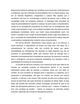 110
behaviorismo radical se distingue por considerar que a causa dos comportamentos
e tendências (que são chamadas de personalidade) não é a própria pessoa, mas
sim as histórias filogenética, ontogenética e cultural. Não significa que o
mentalismo não leve em consideração a história da pessoa, mas a ênfase da
causalidade reside nos processos psíquicos. A implicação mais importante da
noção de personalidade diz respeito à mudança. Se para mudar o comportamento,
mudam-se as contingências (importância do contato com as contingências), para
mudar nossa tendência a agir, numa tradição mentalista (não nas linhas de teorias
psicológicas mentalistas), temos que mudar nossa personalidade, quem nós
somos. A questão é que a noção de personalidade remete a algo mais estático do
que a concepção de individualidade da filosofia do behaviorismo radical, segundo
a qual estamos constantemente mudando nosso comportamento.
Em termos técnicos, relacionamos nossa pessoa, que é um estímulo, a
outros estímulos, e respondemos de acordo com eles como uma regra. Se o
comportamento do indivíduo está sob controle de regras que geram
insensibilidade às contingências não descritas na regra (aspectos que não se
encaixam na personalidade), então este indivíduo deixa de interagir com o
ambiente e provavelmente terá conseqüências aversivas. Ao direcionar o indivíduo
para a contingência, procura-se justamente restabelecer sua interação e abrir a
possibilidade de mudança do comportamento.
O conceito de self como contexto é uma maneira de expor esta visão do ser
humano em constante mudança do behaviorismo radical. É um conceito
interessante porque além de propiciar a mudança, indica que uma parte se
mantém, há uma constante na interação entre o organismo e o ambiente, que é
justamente a individualidade. Isto gera um conforto por afirmar que mesmo
mudando, o indivíduo é ele mesmo. Este conceito de self como contexto está a
serviço de discriminar sob quais estímulos as respostas do cliente estão, se elas
estão sob controle dos estímulos verbais (concepção conceitual de self) ou se
estão sob reforçadores positivos (o que o indivíduo quer – valores). O objetivo é
criar uma condição de escolha – mesmo na presença de estímulos verbais
aversivos, responder sob controle de reforçadores positivos.
 