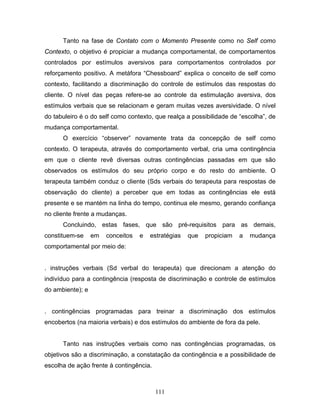 111
Tanto na fase de Contato com o Momento Presente como no Self como
Contexto, o objetivo é propiciar a mudança comportamental, de comportamentos
controlados por estímulos aversivos para comportamentos controlados por
reforçamento positivo. A metáfora “Chessboard” explica o conceito de self como
contexto, facilitando a discriminação do controle de estímulos das respostas do
cliente. O nível das peças refere-se ao controle da estimulação aversiva, dos
estímulos verbais que se relacionam e geram muitas vezes aversividade. O nível
do tabuleiro é o do self como contexto, que realça a possibilidade de “escolha”, de
mudança comportamental.
O exercício “observer” novamente trata da concepção de self como
contexto. O terapeuta, através do comportamento verbal, cria uma contingência
em que o cliente revê diversas outras contingências passadas em que são
observados os estímulos do seu próprio corpo e do resto do ambiente. O
terapeuta também conduz o cliente (Sds verbais do terapeuta para respostas de
observação do cliente) a perceber que em todas as contingências ele está
presente e se mantém na linha do tempo, continua ele mesmo, gerando confiança
no cliente frente a mudanças.
Concluindo, estas fases, que são pré-requisitos para as demais,
constituem-se em conceitos e estratégias que propiciam a mudança
comportamental por meio de:
. instruções verbais (Sd verbal do terapeuta) que direcionam a atenção do
indivíduo para a contingência (resposta de discriminação e controle de estímulos
do ambiente); e
. contingências programadas para treinar a discriminação dos estímulos
encobertos (na maioria verbais) e dos estímulos do ambiente de fora da pele.
Tanto nas instruções verbais como nas contingências programadas, os
objetivos são a discriminação, a constatação da contingência e a possibilidade de
escolha de ação frente à contingência.
 