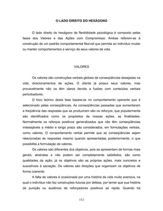 112
O LADO DIREITO DO HEXÁGONO
O lado direito do hexágono de flexibilidade psicológica é composto pelas
fases dos Valores e das Ações com Compromisso. Ambas referem-se à
construção de um padrão comportamental flexível que permita ao indivíduo mudar
ou manter comportamentos a serviço de seus valores de vida.
VALORES
Os valores são construções verbais globais de conseqüências desejadas na
vida, direcionamentos de ações. O cliente já possui seus valores, mas
provavelmente não os têm claros devido a fusões com conteúdos verbais
perturbadores.
O foco teórico desta fase baseia-se no comportamento operante que é
selecionado pelas conseqüências. As conseqüências passadas que aumentaram
a freqüência das respostas que as produziram são os reforços, que popularmente
são identificados como os propósitos de nossas ações, as finalidades.
Normalmente os reforços positivos generalizados que não têm conseqüências
indesejáveis a médio e longo prazo são considerados, em formulações verbais,
como valores. O comportamento verbal permite que as conseqüências sejam
relacionadas às respostas mesmo quando apresentadas posteriormente, o que
possibilita a formulação de valores.
Os valores são diferentes dos objetivos, pois se apresentam de formas mais
gerais, abstratas e não podem ser completamente satisfeitos, são como
qualidades da ação; já os objetivos são as próprias ações, mais concretos e
suscetíveis à saciação. Os valores são direções que organizam os objetivos de
forma coerente.
A falta de valores é ocasionada por uma história da vida muito aversiva, na
qual o indivíduo não faz construções futuras por defesa, por temer que sua história
de punição ou ausência de reforçadores positivos se repita. Quando há
 