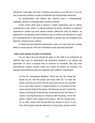 113
sofrimento, indica algo com que o indivíduo se importa e que não tem. É por isto
que os assuntos tratados na fase de Desfusão são fundamentais nesta fase.
As características dos valores são: abertura para a vulnerabilidade,
vitalidade, escolha e orientação pelo momento presente.
O foco clínico desta fase é explicar o caráter significativo que os valores
acrescentam à vida, definir os valores pessoais do cliente; identificar os objetivos
específicos e ações que seus valores indicam; diferenciar valor de objetivo, de
julgamento e de pressão social; esclarecer que os valores são definidos em parte
por comportamentos e não eventos encobertos; e atentar para as armadilhas que
desviam o cliente de seus valores.
O cliente tem que entender exatamente o que é um valor para que consiga
definir os seus próprios. Para isto necessita-se fazer algumas distinções:
. Valor como direção de ação X sentimento
Ter um valor é ter uma direção de ação na vida. Não é um sentimento de
valorizar algo, pois os sentimentos são facilmente mutáveis e os valores não
dependem de como a pessoa está se sentindo no momento; eles são mais
permanentes, embora possam mudar em virtude da história do indivíduo. Um
exemplo desta diferença pode ser explicado pela metáfora “Chessboard”:
It’s like the Chessboard Metaphor. There are only two things the
board can do: hold the pieces and move them all. To move the
pieces, we have to go from who we are to who we are not, and then
try to move them around. A logical decision is a movement of the
board actively linked to the pieces. But because we don’t control the
pieces, movements of that kind are movements we do not control. A
choice is moving the board in a direction with the pieces, not for the
pieces. Choice is like saying to the pieces, “We are moving here,’
for no other reason than the fact that you choose to do so. To do
this, all the pieces must be welcome to come along, and yet not be
 