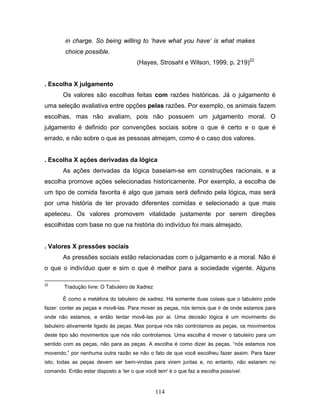 114
in charge. So being willing to ‘have what you have’ is what makes
choice possible.
(Hayes, Strosahl e Wilson, 1999, p. 219)22
. Escolha X julgamento
Os valores são escolhas feitas com razões históricas. Já o julgamento é
uma seleção avaliativa entre opções pelas razões. Por exemplo, os animais fazem
escolhas, mas não avaliam, pois não possuem um julgamento moral. O
julgamento é definido por convenções sociais sobre o que é certo e o que é
errado, e não sobre o que as pessoas almejam, como é o caso dos valores.
. Escolha X ações derivadas da lógica
As ações derivadas da lógica baseiam-se em construções racionais, e a
escolha promove ações selecionadas historicamente. Por exemplo, a escolha de
um tipo de comida favorita é algo que jamais será definido pela lógica, mas será
por uma história de ter provado diferentes comidas e selecionado a que mais
apeteceu. Os valores promovem vitalidade justamente por serem direções
escolhidas com base no que na história do indivíduo foi mais almejado.
. Valores X pressões sociais
As pressões sociais estão relacionadas com o julgamento e a moral. Não é
o que o indivíduo quer e sim o que é melhor para a sociedade vigente. Alguns
22
Tradução livre: O Tabuleiro de Xadrez
É como a metáfora do tabuleiro de xadrez. Há somente duas coisas que o tabuleiro pode
fazer: conter as peças e movê-las. Para mover as peças, nós temos que ir de onde estamos para
onde não estamos, e então tentar movê-las por ai. Uma decisão lógica é um movimento do
tabuleiro ativamente ligado às peças. Mas porque nós não controlamos as peças, os movimentos
deste tipo são movimentos que nós não controlamos. Uma escolha é mover o tabuleiro para um
sentido com as peças, não para as peças. A escolha é como dizer às peças, “nós estamos nos
movendo,” por nenhuma outra razão se não o fato de que você escolheu fazer assim. Para fazer
isto, todas as peças devem ser bem-vindas para virem juntas e, no entanto, não estarem no
comando. Então estar disposto a ’ter o que você tem' é o que faz a escolha possível.
 