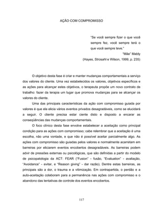 117
AÇÃO COM COMPROMISSO
“Se você sempre fizer o que você
sempre fez, você sempre terá o
que você sempre teve.”
“Mãe” Mably
(Hayes, Strosahl e Wilson, 1999, p. 235)
O objetivo desta fase é criar e manter mudanças comportamentais a serviço
dos valores do cliente. Uma vez estabelecidos os valores, objetivos específicos e
as ações para alcançar estes objetivos, o terapeuta propõe um novo contrato de
trabalho: fazer da terapia um lugar que promova mudanças para se alcançar os
valores do cliente.
Uma das principais características da ação com compromisso guiada por
valores é que ela elicia vários eventos privados desagradáveis, como se elucidará
a seguir. O cliente precisa estar ciente disto e disposto a encarar as
conseqüências das mudanças comportamentais.
O foco clínico desta fase envolve estabelecer a aceitação como principal
condição para as ações com compromisso; cabe relembrar que a aceitação é uma
escolha, não uma vontade, e que não é possível aceitar parcialmente algo. As
ações com compromisso são guiadas pelos valores e normalmente acarretam em
barreiras por eliciarem eventos encobertos desagradáveis. As barreiras podem
advir de pressões externas ou psicológicas, que são definidas a partir do modelo
de psicopatologia da ACT: FEAR (“Fusion” - fusão, “Evaluation” - avaliação,
“Avoidance” - evitar, e “Reason giving” - dar razão). Dentre estas barreiras, as
principais são a dor, o trauma e a vitimização. Em contrapartida, o perdão e a
auto-aceitação colaboram para a permanência nas ações com compromisso e o
abandono das tentativas de controle dos eventos encobertos.
 