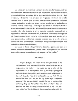 118
As ações com compromisso acarretam eventos encobertos desagradáveis
porque remetem a tentativas passadas que fracassaram e produziram respostas
emocionais intensas, as quais o cliente provavelmente tem medo de rever. Caso
necessário, o terapeuta pode provocar tais respostas emocionais na sessão,
identificar com o cliente qual processo está ocorrendo (fusão com conteúdos
verbais, avaliações, tentativa de evitar eventos encobertos ou atribuições de
causas a eventos encobertos), e fazer alguns exercícios da fase de Desfusão ou
Aceitação. Um exemplo de intervenção nesta situação é perguntar ao cliente se no
passado, não estar disposto a ter os eventos encobertos desagradáveis o
impediram de entrar em contato com eles, ou fazer um exercício de meditação em
que o indivíduo seja levado a ficar de olhos fechados e perceber seu incômodo,
seus pensamentos, sentimentos, estados corporais etc., e se ele consegue
permitir que estes pensamentos e sentimentos desagradáveis permaneçam onde
estão sem precisar se esquivar deles.
Às vezes o cliente está parcialmente disposto a permanecer com seus
eventos encobertos desagradáveis, porém para a aceitação isto não funciona.
Uma metáfora usada para esclarecer este aspecto é a “Joe the Bum”:
Joe the Bum
Imagine that you got a new house and you invited all the
neighbors over to a housewarming party. Everyone in the whole
neighborhood is invited – you even put up a sign at the
supermarket. So all the neighbors show up, the party’s going great,
and here comes Joe-the-Bum, who lives behind the supermarket in
the trash dumpster. He’s stinky and smelly, and you think, “Oh no,
why did he show up?” But you did say on the sign, “Everyone’s
welcome.” Can you see that it’s possible for you to welcome him,
and really, fully, do that without liking that he’s here? You can
welcome him even though you don’t think well of him. You don’t
have to like him. You don’t have to like the way he smells, or his life-
 