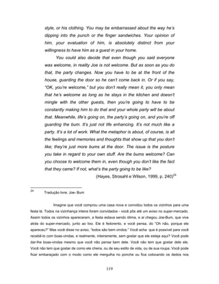 119
style, or his clothing. You may be embarrassed about the way he’s
dipping into the punch or the finger sandwiches. Your opinion of
him, your evaluation of him, is absolutely distinct from your
willingness to have him as a guest in your home.
You could also decide that even though you said everyone
was welcome, in reality Joe is not welcome. But as soon as you do
that, the party changes. Now you have to be at the front of the
house, guarding the door so he can’t come back in. Or if you say,
“OK, you’re welcome,” but you don’t really mean it, you only mean
that he’s welcome as long as he stays in the kitchen and doesn’t
mingle with the other guests, then you’re going to have to be
constantly making him to do that and your whole party will be about
that. Meanwhile, life’s going on, the party’s going on, and you’re off
guarding the bum. It’s just not life enhancing. It’s not much like a
party. It’s a lot of work. What the metaphor is about, of course, is all
the feelings and memories and thoughts that show up that you don’t
like; they’re just more bums at the door. The issue is the posture
you take in regard to your own stuff. Are the bums welcome? Can
you choose to welcome them in, even though you don’t like the fact
that they came? If not, what’s the party going to be like?
(Hayes, Strosahl e Wilson, 1999, p. 240)24
24
Tradução livre: Joe- Bum
Imagine que você comprou uma casa nova e convidou todos os vizinhos para uma
festa lá. Todos na vizinhança inteira foram convidados - você pôs até um aviso no super-mercado.
Assim todos os vizinhos apareceram, a festa estava sendo ótima, e ai chegou Joe-Bum, que vive
atrás do super-mercado, junto ao lixo. Ele é fedorento, e você pensa, do “Oh não, porque ele
apareceu?” Mas você disse no aviso, “todos são bem vindos.” Você acha que é possível para você
recebê-lo com boas-vindas, e realmente, inteiramente, sem gostar que ele esteja aqui? Você pode
dar-lhe boas-vindas mesmo que você não pense bem dele. Você não tem que gostar dele ele.
Você não tem que gostar de como ele cheira, ou de seu estilo de vida, ou de sua roupa. Você pode
ficar embaraçado com o modo como ele mergulha no ponche ou fica colocando os dedos nos
 
