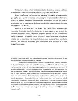 120
Um outro modo de colocar esta característica de tudo ou nada da aceitação
é o ditado zen: “você não consegue pular um canyon em dois passos.”
Estas metáforas e exercícios sobre aceitação promovem uma experiência
que facilita que o cliente permaneça em suas ações compromissadamente mesmo
quando os eventos encobertos desagradáveis aparecerem em sua vida fora da
terapia, pois não se trata apenas de tomar uma direção, mas sim de persistir nela
mesmo frente a obstáculos.
Quando as barreiras para as ações com compromisso envolvem dor,
trauma ou vitimização, os clientes costumam ter auto-regras de que se eles não
entrarem em contato com o sofrimento, então ele diminui, o que é exatamente o
oposto. A experiência dolorosa causa sofrimento, mas quando este sofrimento é
evitado, ele se transforma no desconforto sujo, que causa danos e constitui o
trauma. Uma metáfora apropriada para demonstrar este processo é a “High
School Sweetheart”:
sanduíches. Sua opinião sobre ele, sua avaliação sobre ele, é absolutamente distinta de sua
disposição de tê-lo como um convidado em sua casa.
Você poderia também decidir que mesmo que você dissesse que todos eram bem-
vindos, na realidade Joe não é bem-vindo. Mas assim que você fizer isto, a festa muda. Agora
você tem que ficar na porta da casa, fazendo guarda para que ele não possa voltar para dentro da
festa. Ou se você disser, “Tudo bem, você é bem-vindo”, mas você não acha isso na verdade, você
quer dizer somente que ele é bem-vindo contanto que permaneça na cozinha e não se misture
com os outros convidados, então você terá que constantemente ficar de olho nele e sua festa
inteira será a respeito disso. Neste meio tempo, a vida continua, a festa continua, e você está
fazendo guarda para o desagradável. Isto não é estar vivendo. Não é bem como uma festa. É
muito trabalho. A metáfora é, naturalmente, sobre os sentimentos e memórias e pensamentos que
aparecem e que você não gosta; eles são apenas mais Joes na porta. A questão é a postura que
você toma a respeito de seus próprios conteúdos. Os Joes são bem-vindos? Você pode escolher
dar-lhes boas-vindas, mesmo que você não goste do fato de que eles apareceram? Se não, como
a festa irá ficar?
 