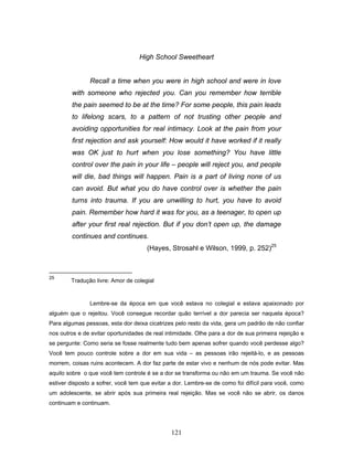 121
High School Sweetheart
Recall a time when you were in high school and were in love
with someone who rejected you. Can you remember how terrible
the pain seemed to be at the time? For some people, this pain leads
to lifelong scars, to a pattern of not trusting other people and
avoiding opportunities for real intimacy. Look at the pain from your
first rejection and ask yourself: How would it have worked if it really
was OK just to hurt when you lose something? You have little
control over the pain in your life – people will reject you, and people
will die, bad things will happen. Pain is a part of living none of us
can avoid. But what you do have control over is whether the pain
turns into trauma. If you are unwilling to hurt, you have to avoid
pain. Remember how hard it was for you, as a teenager, to open up
after your first real rejection. But if you don’t open up, the damage
continues and continues.
(Hayes, Strosahl e Wilson, 1999, p. 252)25
25
Tradução livre: Amor de colegial
Lembre-se da época em que você estava no colegial e estava apaixonado por
alguém que o rejeitou. Você consegue recordar quão terrível a dor parecia ser naquela época?
Para algumas pessoas, esta dor deixa cicatrizes pelo resto da vida, gera um padrão de não confiar
nos outros e de evitar oportunidades de real intimidade. Olhe para a dor de sua primeira rejeição e
se pergunte: Como seria se fosse realmente tudo bem apenas sofrer quando você perdesse algo?
Você tem pouco controle sobre a dor em sua vida – as pessoas irão rejeitá-lo, e as pessoas
morrem, coisas ruins acontecem. A dor faz parte de estar vivo e nenhum de nós pode evitar. Mas
aquilo sobre o que você tem controle é se a dor se transforma ou não em um trauma. Se você não
estiver disposto a sofrer, você tem que evitar a dor. Lembre-se de como foi difícil para você, como
um adolescente, se abrir após sua primeira real rejeição. Mas se você não se abrir, os danos
continuam e continuam.
 
