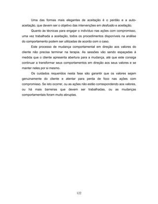 122
Uma das formas mais elegantes de aceitação é o perdão e a auto-
aceitação, que devem ser o objetivo das intervenções em desfusão e aceitação.
Quanto às técnicas para engajar o indivíduo nas ações com compromisso,
uma vez trabalhada a aceitação, todos os procedimentos disponíveis na análise
do comportamento podem ser utilizadas de acordo com o caso.
Este processo de mudança comportamental em direção aos valores do
cliente não precisa terminar na terapia. As sessões vão sendo espaçadas à
medida que o cliente apresenta abertura para a mudança, até que este consiga
continuar a transformar seus comportamentos em direção aos seus valores e se
manter neles por si mesmo.
Os cuidados requeridos nesta fase são garantir que os valores sejam
genuinamente do cliente e atentar para perda de foco nas ações com
compromisso. Se isto ocorrer, ou as ações não estão correspondendo aos valores,
ou há mais barreiras que devem ser trabalhadas, ou as mudanças
comportamentais foram muito abruptas.
 