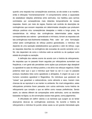 124
quando uma resposta traz conseqüências aversivas, se ela existe e se mantém,
então é reforçada “momentaneamente”. O comportamento verbal, a capacidade
de estabelecer relações arbitrárias entre estímulos, nos habilitou para sermos
controlados por conseqüências mais distantes temporalmente de nossas
respostas. Assim, por meio de regras, ficamos sob controle de descrições de
contingências que evocam respostas em determinadas situações que produzem
reforços positivos e/ou conseqüências desejadas a médio e longo prazo. As
características do reforço das contingências determinadas pelas regras
correspondentes aos valores – generalizado e intrínseco, tornam as respostas sob
tais contingências mais facilmente instaladas. Pelo valor ser uma formulação
verbal sobre contingências de reforço positivo generalizado, o indivíduo não
depende de uma operação estabelecedora que garanta o valor do reforço. Logo
as respostas descritas na contingência são evocadas de acordo somente com o
Sd, não dependem de como o indivíduo está se sentindo ou de qualquer outro
estado de privação ou saciação.
A definição dos valores ocorre de acordo com a história de reforçamento.
As respostas que no passado foram seguidas por reforçadores aumentam sua
freqüência, e em geral são percebidas como ações que produzem algo desejável
ou agradável no caso do reforço positivo, e de alívio nos reforços negativos. Então
podemos dizer que o que o indivíduo quer fazer ou ser é o que no passado
produziu resultados tidos como agradáveis e almejados. A origem do que o ser
humano considera agradável é filogenética. Os indivíduos que gostavam de
“coisas” que garantiam a sobrevivência, como alimento e sexo, tiveram mais
chances de se reproduzir e se manter no ambiente. No nível ontogenético, estes
reforçadores primários foram pareados com outros estímulos numa história de
reforçamento que compõe o que se define como nossas preferências. Sendo
assim, os valores diferem de comparações entre estímulos, como as decisões
baseadas na lógica, ou de convenções sociais mais gerais, como julgamentos.
A dificuldade em definir valores e as barreiras que surgem ao se tentar
alcançá-los deve-se às contingências aversivas. Se durante a história de
reforçamento o indivíduo foi punido várias vezes ou em grande intensidade após
 