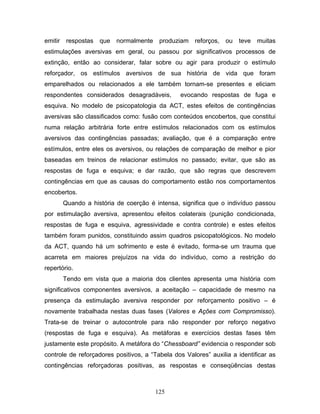 125
emitir respostas que normalmente produziam reforços, ou teve muitas
estimulações aversivas em geral, ou passou por significativos processos de
extinção, então ao considerar, falar sobre ou agir para produzir o estímulo
reforçador, os estímulos aversivos de sua história de vida que foram
emparelhados ou relacionados a ele também tornam-se presentes e eliciam
respondentes considerados desagradáveis, evocando respostas de fuga e
esquiva. No modelo de psicopatologia da ACT, estes efeitos de contingências
aversivas são classificados como: fusão com conteúdos encobertos, que constitui
numa relação arbitrária forte entre estímulos relacionados com os estímulos
aversivos das contingências passadas; avaliação, que é a comparação entre
estímulos, entre eles os aversivos, ou relações de comparação de melhor e pior
baseadas em treinos de relacionar estímulos no passado; evitar, que são as
respostas de fuga e esquiva; e dar razão, que são regras que descrevem
contingências em que as causas do comportamento estão nos comportamentos
encobertos.
Quando a história de coerção é intensa, significa que o indivíduo passou
por estimulação aversiva, apresentou efeitos colaterais (punição condicionada,
respostas de fuga e esquiva, agressividade e contra controle) e estes efeitos
também foram punidos, constituindo assim quadros psicopatológicos. No modelo
da ACT, quando há um sofrimento e este é evitado, forma-se um trauma que
acarreta em maiores prejuízos na vida do indivíduo, como a restrição do
repertório.
Tendo em vista que a maioria dos clientes apresenta uma história com
significativos componentes aversivos, a aceitação – capacidade de mesmo na
presença da estimulação aversiva responder por reforçamento positivo – é
novamente trabalhada nestas duas fases (Valores e Ações com Compromisso).
Trata-se de treinar o autocontrole para não responder por reforço negativo
(respostas de fuga e esquiva). As metáforas e exercícios destas fases têm
justamente este propósito. A metáfora do “Chessboard” evidencia o responder sob
controle de reforçadores positivos, a “Tabela dos Valores” auxilia a identificar as
contingências reforçadoras positivas, as respostas e conseqüências destas
 