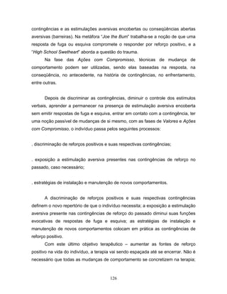 126
contingências e as estimulações aversivas encobertas ou conseqüências abertas
aversivas (barreiras). Na metáfora “Joe the Bum” trabalha-se a noção de que uma
resposta de fuga ou esquiva compromete o responder por reforço positivo, e a
“High School Swetheart” aborda a questão do trauma.
Na fase das Ações com Compromisso, técnicas de mudança de
comportamento podem ser utilizadas, sendo elas baseadas na resposta, na
conseqüência, no antecedente, na história de contingências, no enfrentamento,
entre outras.
Depois de discriminar as contingências, diminuir o controle dos estímulos
verbais, aprender a permanecer na presença de estimulação aversiva encoberta
sem emitir respostas de fuga e esquiva, entrar em contato com a contingência, ter
uma noção passível de mudanças de si mesmo, com as fases de Valores e Ações
com Compromisso, o indivíduo passa pelos seguintes processos:
. discriminação de reforços positivos e suas respectivas contingências;
. exposição a estimulação aversiva presentes nas contingências de reforço no
passado, caso necessário;
. estratégias de instalação e manutenção de novos comportamentos.
A discriminação de reforços positivos e suas respectivas contingências
definem o novo repertório de que o indivíduo necessita; a exposição a estimulação
aversiva presente nas contingências de reforço do passado diminui suas funções
evocativas de respostas de fuga e esquiva; as estratégias de instalação e
manutenção de novos comportamentos colocam em prática as contingências de
reforço positivo.
Com este último objetivo terapêutico – aumentar as fontes de reforço
positivo na vida do indivíduo, a terapia vai sendo espaçada até se encerrar. Não é
necessário que todas as mudanças de comportamento se concretizem na terapia;
 