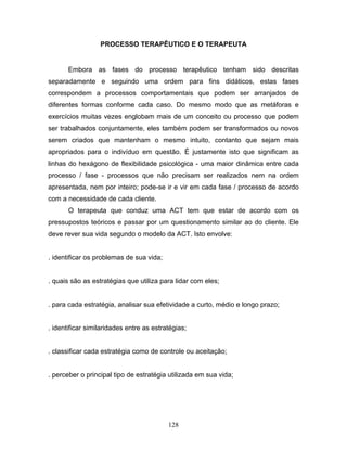 128
PROCESSO TERAPÊUTICO E O TERAPEUTA
Embora as fases do processo terapêutico tenham sido descritas
separadamente e seguindo uma ordem para fins didáticos, estas fases
correspondem a processos comportamentais que podem ser arranjados de
diferentes formas conforme cada caso. Do mesmo modo que as metáforas e
exercícios muitas vezes englobam mais de um conceito ou processo que podem
ser trabalhados conjuntamente, eles também podem ser transformados ou novos
serem criados que mantenham o mesmo intuito, contanto que sejam mais
apropriados para o indivíduo em questão. É justamente isto que significam as
linhas do hexágono de flexibilidade psicológica - uma maior dinâmica entre cada
processo / fase - processos que não precisam ser realizados nem na ordem
apresentada, nem por inteiro; pode-se ir e vir em cada fase / processo de acordo
com a necessidade de cada cliente.
O terapeuta que conduz uma ACT tem que estar de acordo com os
pressupostos teóricos e passar por um questionamento similar ao do cliente. Ele
deve rever sua vida segundo o modelo da ACT. Isto envolve:
. identificar os problemas de sua vida;
. quais são as estratégias que utiliza para lidar com eles;
. para cada estratégia, analisar sua efetividade a curto, médio e longo prazo;
. identificar similaridades entre as estratégias;
. classificar cada estratégia como de controle ou aceitação;
. perceber o principal tipo de estratégia utilizada em sua vida;
 