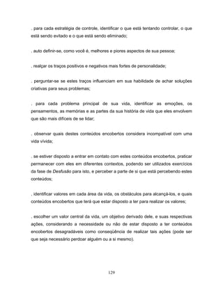 129
. para cada estratégia de controle, identificar o que está tentando controlar, o que
está sendo evitado e o que está sendo eliminado;
. auto definir-se, como você é, melhores e piores aspectos de sua pessoa;
. realçar os traços positivos e negativos mais fortes de personalidade;
. perguntar-se se estes traços influenciam em sua habilidade de achar soluções
criativas para seus problemas;
. para cada problema principal de sua vida, identificar as emoções, os
pensamentos, as memórias e as partes da sua história de vida que eles envolvem
que são mais difíceis de se lidar;
. observar quais destes conteúdos encobertos considera incompatível com uma
vida vívida;
. se estiver disposto a entrar em contato com estes conteúdos encobertos, praticar
permanecer com eles em diferentes contextos, podendo ser utilizados exercícios
da fase de Desfusão para isto, e perceber a parte de si que está percebendo estes
conteúdos;
. identificar valores em cada área da vida, os obstáculos para alcançá-los, e quais
conteúdos encobertos que terá que estar disposto a ter para realizar os valores;
. escolher um valor central da vida, um objetivo derivado dele, e suas respectivas
ações, considerando a necessidade ou não de estar disposto a ter conteúdos
encobertos desagradáveis como conseqüência de realizar tais ações (pode ser
que seja necessário perdoar alguém ou a si mesmo).
 