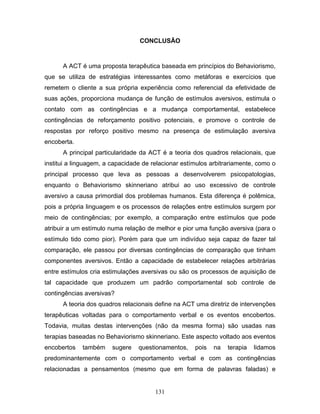131
CONCLUSÃO
A ACT é uma proposta terapêutica baseada em princípios do Behaviorismo,
que se utiliza de estratégias interessantes como metáforas e exercícios que
remetem o cliente a sua própria experiência como referencial da efetividade de
suas ações, proporciona mudança de função de estímulos aversivos, estimula o
contato com as contingências e a mudança comportamental, estabelece
contingências de reforçamento positivo potenciais, e promove o controle de
respostas por reforço positivo mesmo na presença de estimulação aversiva
encoberta.
A principal particularidade da ACT é a teoria dos quadros relacionais, que
institui a linguagem, a capacidade de relacionar estímulos arbitrariamente, como o
principal processo que leva as pessoas a desenvolverem psicopatologias,
enquanto o Behaviorismo skinneriano atribui ao uso excessivo de controle
aversivo a causa primordial dos problemas humanos. Esta diferença é polêmica,
pois a própria linguagem e os processos de relações entre estímulos surgem por
meio de contingências; por exemplo, a comparação entre estímulos que pode
atribuir a um estímulo numa relação de melhor e pior uma função aversiva (para o
estímulo tido como pior). Porém para que um indivíduo seja capaz de fazer tal
comparação, ele passou por diversas contingências de comparação que tinham
componentes aversivos. Então a capacidade de estabelecer relações arbitrárias
entre estímulos cria estimulações aversivas ou são os processos de aquisição de
tal capacidade que produzem um padrão comportamental sob controle de
contingências aversivas?
A teoria dos quadros relacionais define na ACT uma diretriz de intervenções
terapêuticas voltadas para o comportamento verbal e os eventos encobertos.
Todavia, muitas destas intervenções (não da mesma forma) são usadas nas
terapias baseadas no Behaviorismo skinneriano. Este aspecto voltado aos eventos
encobertos também sugere questionamentos, pois na terapia lidamos
predominantemente com o comportamento verbal e com as contingências
relacionadas a pensamentos (mesmo que em forma de palavras faladas) e
 