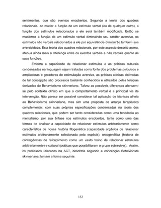 132
sentimentos, que são eventos encobertos. Segundo a teoria dos quadros
relacionais, ao mudar a função de um estímulo verbal (ou de qualquer outro), a
função dos estímulos relacionados a ele será também modificada. Então se
mudamos a função de um estímulo verbal diminuindo seu caráter aversivo, os
estímulos não verbais relacionados a ele por equivalência diminuirão também sua
aversividade. Esta teoria dos quadros relacionais, por este aspecto descrito acima,
atenua ainda mais a diferença entre os eventos verbais e não verbais quanto às
suas funções.
Embora a capacidade de relacionar estímulos e as práticas culturais
condensadas na linguagem sejam tratadas como fonte dos problemas psíquicos e
ampliadoras e geradoras de estimulação aversiva, as práticas clínicas derivadas
de tal concepção são processos bastante conhecidos e utilizados pelas terapias
derivadas do Behaviorismo skinneriano. Talvez as possíveis diferenças atenuem-
se pelo contexto clínico em que o comportamento verbal é a principal via de
intervenção. Não parece ser possível considerar tal aplicação de técnicas alheia
ao Behaviorismo skinneriano, mas sim uma proposta de arranjo terapêutico
complementar, com suas próprias especificações condensadas na teoria dos
quadros relacionais, que podem ser tanto consideradas como uma tendência ao
mentalismo, por sua ênfase nos estímulos encobertos, tanto como uma das
formas de analisar a capacidade de relacionar estímulos arbitrariamente como
característica de nossa história filogenética (capacidade orgânica de relacionar
estímulos arbitrariamente selecionada pela espécie), ontogenética (história de
contingências de reforçamento como um vasto treino de relacionar estímulos
arbitrariamente) e cultural (práticas que possibilitaram o grupo sobreviver). Assim,
os processos utilizados na ACT, descritos segundo a concepção Behaviorista
skinneriana, tomam a forma seguinte:
 