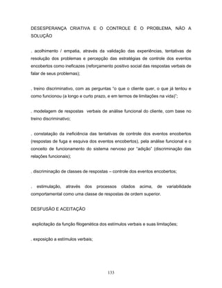 133
DESESPERANÇA CRIATIVA E O CONTROLE É O PROBLEMA, NÃO A
SOLUÇÃO
. acolhimento / empatia, através da validação das experiências, tentativas de
resolução dos problemas e percepção das estratégias de controle dos eventos
encobertos como ineficazes (reforçamento positivo social das respostas verbais de
falar de seus problemas);
. treino discriminativo, com as perguntas “o que o cliente quer, o que já tentou e
como funcionou (a longo e curto prazo, e em termos de limitações na vida)”;
. modelagem de respostas verbais de análise funcional do cliente, com base no
treino discriminativo;
. constatação da ineficiência das tentativas de controle dos eventos encobertos
(respostas de fuga e esquiva dos eventos encobertos), pela análise funcional e o
conceito de funcionamento do sistema nervoso por “adição” (discriminação das
relações funcionais);
. discriminação de classes de respostas – controle dos eventos encobertos;
. estimulação, através dos processos citados acima, de variabilidade
comportamental como uma classe de respostas de ordem superior.
DESFUSÃO E ACEITAÇÃO
explicitação da função filogenética dos estímulos verbais e suas limitações;
. exposição a estímulos verbais;
 