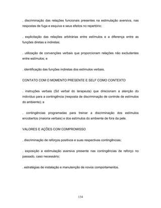134
. discriminação das relações funcionais presentes na estimulação aversiva, nas
respostas de fuga e esquiva e seus efeitos no repertório;
. explicitação das relações arbitrárias entre estímulos e a diferença entre as
funções diretas e indiretas;
. utilização de convenções verbais que proporcionam relações não excludentes
entre estímulos; e
. identificação das funções indiretas dos estímulos verbais.
CONTATO COM O MOMENTO PRESENTE E SELF COMO CONTEXTO
. instruções verbais (Sd verbal do terapeuta) que direcionam a atenção do
indivíduo para a contingência (resposta de discriminação de controle de estímulos
do ambiente); e
. contingências programadas para treinar a discriminação dos estímulos
encobertos (maioria verbais) e dos estímulos do ambiente de fora da pele.
VALORES E AÇÕES COM COMPROMISSO
. discriminação de reforços positivos e suas respectivas contingências;
. exposição a estimulação aversiva presente nas contingências de reforço no
passado, caso necessário;
. estratégias de instalação e manutenção de novos comportamentos.
 