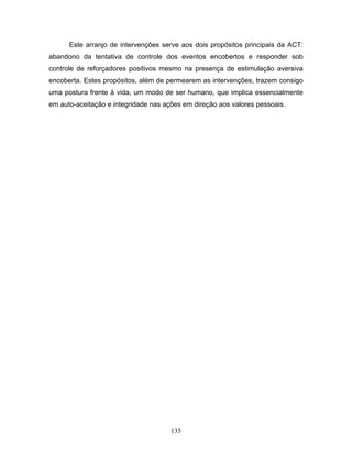135
Este arranjo de intervenções serve aos dois propósitos principais da ACT:
abandono da tentativa de controle dos eventos encobertos e responder sob
controle de reforçadores positivos mesmo na presença de estimulação aversiva
encoberta. Estes propósitos, além de permearem as intervenções, trazem consigo
uma postura frente à vida, um modo de ser humano, que implica essencialmente
em auto-aceitação e integridade nas ações em direção aos valores pessoais.
 