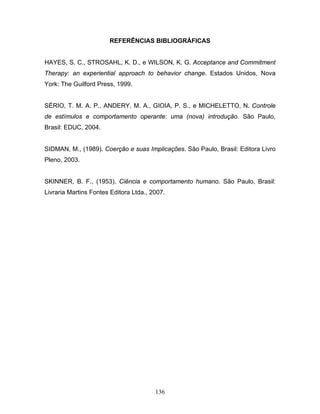 136
REFERÊNCIAS BIBLIOGRÁFICAS
HAYES, S. C., STROSAHL, K. D., e WILSON, K. G. Acceptance and Commitment
Therapy: an experiential approach to behavior change. Estados Unidos, Nova
York: The Guilford Press, 1999.
SÉRIO, T. M. A. P., ANDERY, M. A., GIOIA, P. S., e MICHELETTO, N. Controle
de estímulos e comportamento operante: uma (nova) introdução. São Paulo,
Brasil: EDUC, 2004.
SIDMAN, M., (1989). Coerção e suas Implicações. São Paulo, Brasil: Editora Livro
Pleno, 2003.
SKINNER, B. F., (1953). Ciência e comportamento humano. São Paulo, Brasil:
Livraria Martins Fontes Editora Ltda., 2007.
 