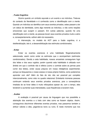 13
. Fusão Cognitiva
Ocorre quando um símbolo equivale a um evento e ao indivíduo. Trata-se
do contexto da literalidade e é conhecido como a identificação com a mente.
Quando um indivíduo se identifica com seus eventos privados, estes passam a ter
um status de identidade, como algo inerente ao indivíduo, e não como reações
emocionais que surgem e passam. Em outras palavras, quando há uma
identificação com a mente, as pessoas levam seus eventos privados muito a sério
e, conseqüentemente, sofrem além do necessário.
A intervenção, no modelo do ACT para a fusão cognitiva, é a
desliteralização, isto é, a dessensibilização dos estímulos condicionados.
. Evitar
Evitar os eventos aversivos é uma habilidade filogeneticamente
selecionada, assim como evitar os estímulos que o acompanham (estímulos
condicionados). Devido a esta habilidade, nossos ancestrais conseguiram fugir
dos leões e dos seus rugidos; porém quando esta habilidade é utilizada num
âmbito em que o controle não é efetivo (como o controle sobre as pernas para
correr dos leões), evitar causa prejuízo em nossa inteligência experimental,
porque se bloqueamos o nosso acesso à nossa própria história, como poderemos
aprender com ela? Além do fato de isto não ser possível por completo
intencionalmente, como visto no quadro relacional. Entretanto inúmeras pessoas
continuam evitando seus eventos privados aversivos, pois a conseqüência
imediata de se livrar deles é muito reforçadora apesar de, com o tempo, eles
tenderem a aumentar suas intensidades, suas freqüências e durarem mais.
. Avaliar
A avaliação é possível por causa da linguagem que nos possibilita a
abstração dos eventos e o trato com eles como se fossem objetos. Assim,
conseguimos discriminar diferentes eventos privados, mas passamos também a
atribuir valores a eles, julgando-os bons ou ruins. É neste momento que nos
 
