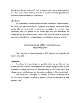 14
damos conta do que “queremos” evitar e, quanto mais vasta a fusão cognitiva,
mais forte será a nossa tentativa de evitar os eventos aversivos, gerando mais
sofrimento e menos inteligência experimental.
. Dar Razão
Dar razão refere-se à explicação que damos para nossos comportamentos.
As razões que são dadas para os problemas que servem como justificativas
sociais são os sentimentos, pensamentos, sensações e memórias. Mas
justamente estes não podem ser as causas, pois são parte constituinte do
problema e não algo separado que o causou. Esta atribuição de razão acaba por
gerar sofrimento adicional e empecilhos para a resolução do problema concreto.
MODELO GERAL DE AÇÕES PARA LIDAR COM A
PSICOPATOLOGIA
Para responder a estas demandas, a ACT utiliza-se da aceitação, da
escolha e da ação.
. Aceitação
A aceitação é a resposta para a questão relativa ao que fazer com os
eventos privados aversivos. Fazem parte da vida eventos desagradáveis e, quanto
aos eventos privados em que não há possibilidade eficaz de controle, a solução é
não apresentar resistência para que eles venham e vão sem sofrimento adicional.
Para desenvolver a aceitação, são utilizados exercícios e metáforas com o
fim de conduzir o cliente a enxergar os eventos privados sem se identificar e se
apegar a eles.
 