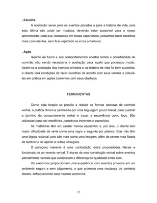 15
. Escolha
A aceitação serve para os eventos privados e para a história de vida, pois
esta última não pode ser mudada, devendo estar acessível para o nosso
aprendizado, para que, baseados em nossa experiência, possamos fazer escolhas
mais consistentes, sem ficar repetindo os erros anteriores.
. Ação
Quanto ao futuro e aos comportamentos abertos temos a possibilidade de
controle, não sendo necessária a aceitação para aquilo que podemos mudar.
Assim se a aceitação dos eventos privados e da história de vida foi bem sucedida,
o cliente terá condições de fazer escolhas de acordo com seus valores e colocá-
las em prática em ações coerentes com seus objetivos.
FERRAMENTAS
Como esta terapia se propõe a reduzir as formas danosas de controle
verbal, a prática clínica é permeada por uma linguagem pouco literal, para quebrar
o domínio do comportamento verbal e trazer a experiência como foco. São
utilizadas para isto metáforas, paradoxos inerentes e exercícios.
As metáforas têm um caráter menos específico e, por isso, o cliente tem
maior dificuldade de vê-la como uma regra e segui-la por pliance. Elas não têm
uma lógica racional, pois são mais como uma imagem, além de serem mais fáceis
de lembrar e de aplicar a outras situações.
O paradoxo inerente é uma contradição entre propriedades literais e
funcionais de um evento verbal. Trata-se de uma construção verbal sobre eventos
parcialmente verbais que evidenciam a diferença de qualidade entre eles.
Os exercícios proporcionam uma experiência com eventos privados em um
ambiente seguro e sem julgamento, o que promove uma mudança de contexto
destes, enfraquecendo seus valores aversivos.
 