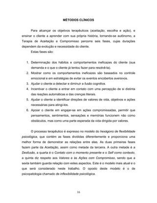 16
MÉTODOS CLÍNICOS
Para alcançar os objetivos terapêuticos (aceitação, escolha e ação), e
ensinar o cliente a aprender com sua própria história, tornando-se autônomo, a
Terapia de Aceitação e Compromisso percorre seis fases, cujas durações
dependem da evolução e necessidade do cliente.
Estas fases são:
1. Determinação dos hábitos e comportamentos ineficazes do cliente (sua
demanda e o que o cliente já tentou fazer para resolvê-la).
2. Mostrar como os comportamentos ineficazes são baseados no controle
emocional e em estratégias de evitar os eventos encobertos aversivos.
3. Ajudar o cliente a detectar e diminuir a fusão cognitiva.
4. Incentivar o cliente a entrar em contato com uma percepção de si distinta
das reações automáticas e das crenças literais.
5. Ajudar o cliente a identificar direções de valores de vida, objetivos e ações
necessárias para atingi-los.
6. Apoiar o cliente em engajar-se em ações compromissadas, permitir que
pensamentos, sentimentos, sensações e memórias funcionem não como
obstáculos, mas como uma parte esperada da vida dirigida por valores.
O processo terapêutico é expresso no modelo do hexágono de flexibilidade
psicológica, que contém as fases divididas diferentemente e proporciona uma
melhor forma de demonstrar as relações entre elas. As duas primeiras fases
fazem parte da Aceitação, assim como metade da terceira. A outra metade é a
Desfusão, a quarta é o Contato com o momento presente e o Self como contexto,
a quinta diz respeito aos Valores e às Ações com Compromisso, sendo que a
sexta também guarda relação com estes aspectos. Este é o modelo mais atual e o
que será considerado neste trabalho. O oposto deste modelo é o de
psicopatologia chamado de inflexibilidade psicológica.
 
