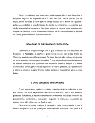 18
Tanto o modelo das seis fases como os hexágonos são formas de auxiliar o
terapeuta segundo as propostas da ACT. Não são fixos, nem é preciso que se
siga a ordem indicada, e assim como o tempo de cada fase, devem ser “guiados”
pelas necessidades e características do cliente. As metáforas e exercícios que
serão apresentados no decorrer das fases seguem a mesma regra, podendo ser
adaptados e criados outros novos com o mesmo intuito e com elementos da vida
do cliente, para melhorar a sua compreensão.
HEXÁGONO DE FLEXIBILIDADE PSICOLÓGICA
Geralmente a terapia começa com o que é indicado no lado esquerdo do
hexágono - a Aceitação e a Desfusão - para depois avançar para o lado direito, os
Valores e as Ações com Compromisso. As fases do meio são inclusas em ambos
os lados e servem de passagem entre eles. O lado esquerdo está relacionado com
os eventos aversivos e as condições que levaram o cliente à terapia; já o direito
diz respeito à construção de novos repertórios e valores pessoais, que possibilitam
o cliente a encerrar terapia. O meio indica condições necessárias para os dois
lados.
O LADO ESQUERDO DO HEXÁGONO
O lado esquerdo do hexágono explicita o objetivo de levar o cliente a entrar
em contato com suas experiências dolorosas e aceitá-las, sendo elas eventos
passados e imutáveis, e desenvolver uma nova forma mais flexível de conceber os
pensamentos, sentimentos, sensações corporais e memórias, encarando-os
apenas como são, isto é, sem se fundir a eles.
Para alcançar estes objetivos é necessário rever com o cliente o que o
levou à terapia e o que ele já fez para tentar resolver a situação. Esta parte é a
 