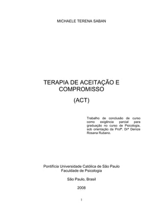 1
MICHAELE TERENA SABAN
TERAPIA DE ACEITAÇÃO E
COMPROMISSO
(ACT)
Trabalho de conclusão de curso
como exigência parcial para
graduação no curso de Psicologia,
sob orientação da Profª. Drª Denize
Rosana Rubano.
Pontifícia Universidade Católica de São Paulo
Faculdade de Psicologia
São Paulo, Brasil
2008
 