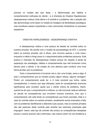 19
primeira no modelo das seis fases - a determinação dos hábitos e
comportamentos ineficazes do cliente - e é chamada de Creative Hopelessness
(desesperança criativa). Esta última e O controle é o problema, não a solução não
são denominadas como fases no modelo do hexágono de flexibilidade psicológica,
mas constituem passos importantes e mais comumente introdutórios no processo
terapêutico.
CREATIVE HOPELESSNESS – DESESPERANÇA CRIATIVA
A desesperança criativa é uma postura de desistir do controle sobre os
eventos privados. De acordo com o modelo de psicopatologia da ACT, o controle
sobre os eventos privados não é eficaz, pois funciona apenas a curto prazo,
enquanto a médio e longo prazo é o responsável pelos problemas psíquicos. Esta
postura é chamada de Desesperança Criativa porque diz respeito à perda da
esperança nas estratégias, hábitos e comportamentos que não funcionam como
deviam para o cliente, e da criação de uma abertura para construir uma nova
forma de lidar com os problemas.
Todo o comportamento é funcional, isto é, tem uma função, serve a algo. E
todo o comportamento que se mantém produz algum reforço, alguma vantagem.
Porém um comportamento pode ter, e é mais provável que tenha, várias
conseqüências, e mesmo que seja reforçado, pode ter conseqüências aversivas
significativas para constituir aquilo que o cliente chama de problema. Assim,
quando se diz que o comportamento é ineficaz, ou não funcional, está-se referindo
ao pacote de conseqüências que envolvem eventos aversivos, e/ou que o
comportamento não está tendo as conseqüências que foram previstas. Este é o
caso do controle sobre os eventos privados; socialmente somos ensinados a lidar
com os problemas identificando e alterando suas causas, mas os eventos privados
não são passiveis deste controle pela simetria dos estímulos propiciada pela
linguagem. Assim, este tipo de controle não produz as conseqüências desejadas
porque o evento aversivo não é eliminado, mas mesmo assim há uma tendência a
 