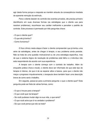 20
agir desta forma porque a resposta se mantém através da conseqüência imediata
da aparente remoção do estímulo.
Para o cliente desistir do controle dos eventos privados, ele precisa primeiro
identificá-lo em suas diversas formas (as estratégias que o cliente usa para
resolver problemas), reconhecer seu caráter ineficiente e perceber o padrão de
controle. Este processo é permeado por três perguntas chave:
- O que o cliente quer?
- O que ele já tentou?
- Como funcionou?
O foco clínico nesta etapa é fazer o cliente compreender que já tentou uma
série de estratégias, antes de chegar à terapia, e seu problema ainda persiste.
Não se trata de uma questão motivacional ou de uma estratégia específica, mas
de que o sistema lógico de resolução de problemas está falho e o indivíduo não
esta respondendo de acordo com sua experiência.
A terapia com o cliente começa com o contrato de trabalho. Além do
enquadre prático (hora e local), o cliente deve ser informado de que este tipo de
terapia é intenso, de que é de se esperar altos e baixos, para que o cliente não
meça o progresso impulsivamente; o terapeuta deve também fazer uma descrição
breve de como será o trabalho.
Em seguida, passa-se para a primeira pergunta: o que o cliente quer? Esta
pergunta pode ser feita de várias formas, como:
- O que o trouxe para a terapia?
- O que você quer da terapia?
- Se você pudesse mudar algo na sua vida, o que seria?
- O que você acha que é na verdade o problema?
- Do que você pensa que isto se trata?
 