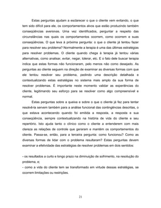 21
Estas perguntas ajudam a esclarecer o que o cliente vem evitando, o que
tem sido difícil para ele, os comportamentos alvos que estão produzindo também
conseqüências aversivas. Uma vez identificados, perguntar a respeito das
circunstâncias nas quais os comportamentos ocorrem, como ocorrem e suas
conseqüências. O que leva à próxima pergunta: o que o cliente já tentou fazer
para resolver seu problema? Normalmente a terapia é uma das últimas estratégias
para resolver problemas. O cliente quando chega à terapia já tentou várias
alternativas, como analisar, evitar, negar, tolerar, etc. E o fato dele buscar terapia
indica que estas formas não funcionaram, pelo menos não como desejado. As
perguntas ao cliente seguem na direção de examinar as diversas formas com que
ele tentou resolver seu problema, pedindo uma descrição detalhada e
contextualizando estas estratégias no sistema mais amplo da sua forma de
resolver problemas. É importante neste momento validar as experiências do
cliente, legitimando seu esforço para se resolver como algo compreensível e
normal.
Estas perguntas sobre a queixa e sobre o que o cliente já fez para tentar
resolvê-la servem também para a análise funcional das contingências descritas, o
que estava acontecendo quando foi emitida a resposta, a resposta e sua
conseqüência, sempre contextualizando na história de vida do cliente e seu
repertório. Isto ajuda tanto o clínico como o cliente a entenderem com mais
clareza as relações de controle que geraram e mantém os comportamentos do
cliente. Passa-se, então, para a terceira pergunta: como funcionou? Como as
diversas formas de lidar com o problema resultaram? Estas perguntas devem
examinar a efetividade das estratégias de resolver problemas em dois sentidos:
- os resultados a curto e longo prazo na diminuição de sofrimento, na resolução do
problema, e;
- como a vida do cliente tem se transformado em virtude dessas estratégias, se
ocorrem limitações ou restrições.
 