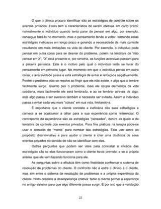 22
O que o clínico procura identificar são as estratégias de controle sobre os
eventos privados. Estas têm a característica de serem efetivas em curto prazo;
normalmente o indivíduo quando tenta parar de pensar em algo, por exemplo,
consegue fazê-lo no momento, mas o pensamento tende a voltar, tornando estas
estratégias ineficazes em longo prazo e gerando a necessidade de mais controle
resultando em mais limitações na vida do cliente. Por exemplo, o indivíduo pode
pensar em outra coisa para se desviar do problema, porém na tentativa de “não
pensar em X”, “X” está presente e, por simetria, as funções aversivas passam para
a palavra pensada. Este é o motivo pelo qual o indivíduo tenta se livrar do
pensamento em primeiro lugar. No momento em que o indivíduo pensa em outra
coisa, a aversividade passa e esta estratégia de evitar é reforçada negativamente.
Porém o problema não se resolve ao fingir que ele não existe, e algo que o lembre
facilmente surge. Quanto pior o problema, mais ele ocupa elementos da vida
cotidiana, mais facilmente ele será lembrado, e ao se lembrar através de algo,
este algo passa a ser aversivo também e necessita ser evitado. Assim o indivíduo
passa a evitar cada vez mais “coisas” em sua vida, limitando-a.
É importante que o cliente constate a ineficácia das suas estratégias e
comece a se acostumar a olhar para a sua experiência como referencial. O
contraponto da experiência são as estratégias “pensadas”, dentre as quais a da
tentativa de controle dos eventos privados. Para fins práticos na terapia pode-se
usar o conceito de “mente” para nomear tais estratégias. Este uso serve ao
propósito discriminativo e para ajudar o cliente a criar uma distância de seus
eventos privados no sentido de não se identificar com eles.
Outras perguntas que podem ser úteis para constatar a eficácia das
estratégias são se elas funcionaram como o cliente havia previsto, e se a própria
análise que ele vem fazendo funciona para ele.
As perguntas sobre a eficácia têm como finalidade confrontar o sistema de
resolução de problemas do cliente. O confronto não é entre o clínico e o cliente,
mas sim entre o sistema de resolução de problemas e a própria experiência do
cliente. Nisto consiste a desesperança criativa: fazer o cliente perder a esperança
no antigo sistema para que algo diferente possa surgir. É por isto que a validação
 