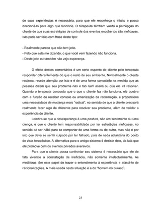 23
de suas experiências é necessária, para que ele reconheça o intuito e possa
direcioná-lo para algo que funcione. O terapeuta também valida a percepção do
cliente de que suas estratégias de controle dos eventos encobertos são ineficazes.
Isto pode ser feito com frase deste tipo:
- Realmente parece que não tem jeito.
- Pelo que está me dizendo, o que você vem fazendo não funciona.
- Deste jeito eu também não vejo esperança.
O efeito destes comentários é um certo espanto do cliente pelo terapeuta
responder diferentemente do que o resto de seu ambiente. Normalmente o cliente
reclama, recebe atenção por isto e é de uma forma consolado na medida que as
pessoas dizem que seu problema não é tão ruim assim ou que ele irá resolver.
Quando o terapeuta concorda que o que o cliente faz não funciona, ele quebra
com a função de receber consolo ou amenização da reclamação, e proporciona
uma necessidade de mudança mais “radical”, no sentido de que o cliente precisará
realmente fazer algo de diferente para resolver seu problema, além de validar a
experiência do cliente.
Lembre-se que a desesperança é uma postura, não um sentimento ou uma
crença, e que o cliente tem responsabilidade por ter estratégias ineficazes, no
sentido de ser hábil para se comportar de uma forma ou de outra, mas não é por
isto que deva se sentir culpado por ter falhado, pois de nada adiantaria do ponto
de vista terapêutico. A alternativa para o antigo sistema é desistir dele, da luta que
ele promove com os eventos privados aversivos.
Para que o cliente possa confrontar seu sistema é necessário que ele de
fato vivencie a constatação da ineficácia, não somente intelectualmente. As
metáforas têm este papel de trazer o entendimento à experiência e afastá-lo de
racionalizações. A mais usada nesta situação é a do “homem no buraco”.
 