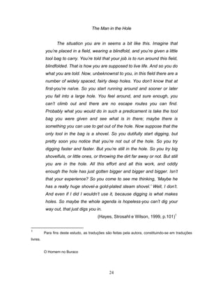 24
The Man in the Hole
The situation you are in seems a bit like this. Imagine that
you’re placed in a field, wearing a blindfold, and you’re given a little
tool bag to carry. You’re told that your job is to run around this field,
blindfolded. That is how you are supposed to live life. And so you do
what you are told. Now, unbeknownst to you, in this field there are a
number of widely spaced, fairly deep holes. You don’t know that at
first-you’re naïve. So you start running around and sooner or later
you fall into a large hole. You feel around, and sure enough, you
can’t climb out and there are no escape routes you can find.
Probably what you would do in such a predicament is take the tool
bag you were given and see what is in there; maybe there is
something you can use to get out of the hole. Now suppose that the
only tool in the bag is a shovel. So you dutifully start digging, but
pretty soon you notice that you’re not out of the hole. So you try
digging faster and faster. But you’re still in the hole. So you try big
shovelfuls, or little ones, or throwing the dirt far away or not. But still
you are in the hole. All this effort and all this work, and oddly
enough the hole has just gotten bigger and bigger and bigger. Isn’t
that your experience? So you come to see me thinking, ‘Maybe he
has a really huge shovel-a gold-plated steam shovel.’ Well, I don’t.
And even if I did I wouldn’t use it, because digging is what makes
holes. So maybe the whole agenda is hopeless-you can’t dig your
way out, that just digs you in.
(Hayes, Strosahl e Wilson, 1999, p.101)1
1
Para fins deste estudo, as traduções são feitas pela autora, constituindo-se em traduções
livres.
O Homem no Buraco
 