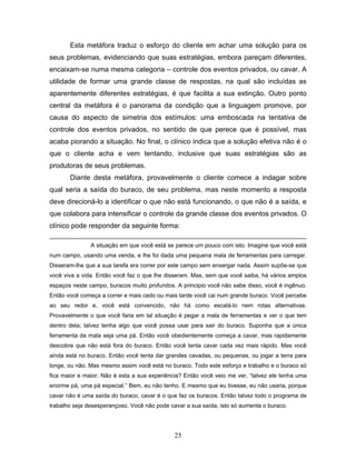 25
Esta metáfora traduz o esforço do cliente em achar uma solução para os
seus problemas, evidenciando que suas estratégias, embora pareçam diferentes,
encaixam-se numa mesma categoria – controle dos eventos privados, ou cavar. A
utilidade de formar uma grande classe de respostas, na qual são incluídas as
aparentemente diferentes estratégias, é que facilita a sua extinção. Outro ponto
central da metáfora é o panorama da condição que a linguagem promove, por
causa do aspecto de simetria dos estímulos: uma emboscada na tentativa de
controle dos eventos privados, no sentido de que perece que é possível, mas
acaba piorando a situação. No final, o clínico indica que a solução efetiva não é o
que o cliente acha e vem tentando, inclusive que suas estratégias são as
produtoras de seus problemas.
Diante desta metáfora, provavelmente o cliente comece a indagar sobre
qual seria a saída do buraco, de seu problema, mas neste momento a resposta
deve direcioná-lo a identificar o que não está funcionando, o que não é a saída, e
que colabora para intensificar o controle da grande classe dos eventos privados. O
clínico pode responder da seguinte forma:
A situação em que você está se parece um pouco com isto. Imagine que você está
num campo, usando uma venda, e lhe foi dada uma pequena mala de ferramentas para carregar.
Disseram-lhe que a sua tarefa era correr por este campo sem enxergar nada. Assim supõe-se que
você viva a vida. Então você faz o que lhe disseram. Mas, sem que você saiba, há vários amplos
espaços neste campo, buracos muito profundos. A principio você não sabe disso, você é ingênuo.
Então você começa a correr e mais cedo ou mais tarde você cai num grande buraco. Você percebe
ao seu redor e, você está convencido, não há como escalá-lo nem rotas alternativas.
Provavelmente o que você faria em tal situação é pegar a mala de ferramentas e ver o que tem
dentro dela; talvez tenha algo que você possa usar para sair do buraco. Suponha que a única
ferramenta da mala seja uma pá. Então você obedientemente começa a cavar, mas rapidamente
descobre que não está fora do buraco. Então você tenta cavar cada vez mais rápido. Mas você
ainda está no buraco. Então você tenta dar grandes cavadas, ou pequenas, ou jogar a terra para
longe, ou não. Mas mesmo assim você está no buraco. Todo este esforço e trabalho e o buraco só
fica maior e maior. Não é esta a sua experiência? Então você veio me ver, “talvez ele tenha uma
enorme pá, uma pá especial.” Bem, eu não tenho. E mesmo que eu tivesse, eu não usaria, porque
cavar não é uma saída do buraco, cavar é o que faz os buracos. Então talvez todo o programa de
trabalho seja desesperançoso. Você não pode cavar a sua saída, isto só aumenta o buraco.
 