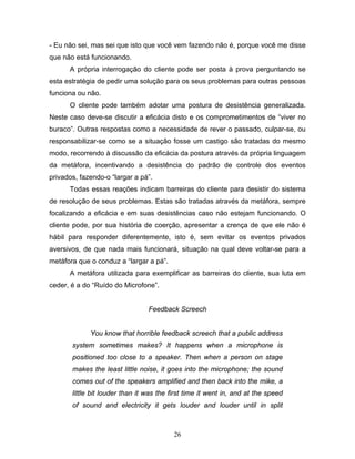 26
- Eu não sei, mas sei que isto que você vem fazendo não é, porque você me disse
que não está funcionando.
A própria interrogação do cliente pode ser posta à prova perguntando se
esta estratégia de pedir uma solução para os seus problemas para outras pessoas
funciona ou não.
O cliente pode também adotar uma postura de desistência generalizada.
Neste caso deve-se discutir a eficácia disto e os comprometimentos de “viver no
buraco”. Outras respostas como a necessidade de rever o passado, culpar-se, ou
responsabilizar-se como se a situação fosse um castigo são tratadas do mesmo
modo, recorrendo à discussão da eficácia da postura através da própria linguagem
da metáfora, incentivando a desistência do padrão de controle dos eventos
privados, fazendo-o “largar a pá”.
Todas essas reações indicam barreiras do cliente para desistir do sistema
de resolução de seus problemas. Estas são tratadas através da metáfora, sempre
focalizando a eficácia e em suas desistências caso não estejam funcionando. O
cliente pode, por sua história de coerção, apresentar a crença de que ele não é
hábil para responder diferentemente, isto é, sem evitar os eventos privados
aversivos, de que nada mais funcionará, situação na qual deve voltar-se para a
metáfora que o conduz a “largar a pá”.
A metáfora utilizada para exemplificar as barreiras do cliente, sua luta em
ceder, é a do “Ruído do Microfone”.
Feedback Screech
You know that horrible feedback screech that a public address
system sometimes makes? It happens when a microphone is
positioned too close to a speaker. Then when a person on stage
makes the least little noise, it goes into the microphone; the sound
comes out of the speakers amplified and then back into the mike, a
little bit louder than it was the first time it went in, and at the speed
of sound and electricity it gets louder and louder until in split
 