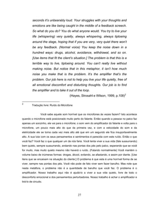 27
seconds it’s unbearably loud. Your struggles with your thoughts and
emotions are like being caught in the middle of a feedback screech.
So what do you do? You do what anyone would. You try to live your
life (whispering) very quietly, always whispering, always tiptoeing
around the stage, hoping that if you are very, very quiet there won’t
be any feedback. (Normal voice) You keep the noise down in a
hundred ways: drugs, alcohol, avoidance, withdrawal, and so on.
[Use items that fit the client’s situation.] The problem is that this is a
terrible way to live, tiptoeing around. You can’t really live without
making noise. But notice that in this metaphor, it isn’t how much
noise you make that is the problem. It’s the amplifier that’s the
problem. Our job here is not to help you live your life quietly, free of
all emotional discomfort and disturbing thoughts. Our job is to find
the amplifier and to take it out of the loop.
(Hayes, Strosahl e Wilson, 1999, p.108)2
2
Tradução livre: Ruído do Microfone
Você sabe aquele som horrível que os microfones às vezes fazem? Isto acontece
quando o microfone está posicionado muito perto do falante. Então quando a pessoa no palco faz
apenas um sonzinho, ele vai para o microfone; o som vem do amplificador do falante e volta para o
microfone, um pouco mais alto do que da primeira vez, e com a velocidade do som e da
eletricidade ele se torna cada vez mais alto até que em um segundo ele fica insuportavelmente
alto. A sua luta com os seus pensamentos e sentimentos é parecida com este ruído. Então o que
você faz? Você faz o que qualquer um de nós faria. Você tenta viver a sua vida (fale sussurrando)
bem quieto, sempre sussurrando, andando nas pontas dos pés pelo palco, esperando que se você
for muito, mas muito quieto mesmo não haverá o ruído. (Falando normalmente) Você mantém o
volume baixo de inúmeras formas: drogas, álcool, evitando, se afastando, e assim por diante. [Use
itens que se encaixam na situação do cliente.] O problema é que esta é uma horrível forma de se
viver, sempre nas pontas dos pés. Você não pode de fato viver sem fazer barulho. Mas note que
nesta metáfora, o problema não é a quantidade de barulho que você faz. O problema é o
amplificador. Nosso trabalho aqui não é ajudá-lo a viver a sua vida quieto, livre de todo o
desconforto emocional e dos pensamentos perturbadores. Nosso trabalho é achar o amplificador e
tirá-lo de circuito.
 