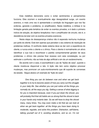 28
Esta metáfora demonstra como o evitar sentimentos e pensamentos
funciona. Eles ocorrem e eventualmente algo desagradável surge, um evento
aversivo, e mais uma vez é apresentada a condição da linguagem que nos faz
evitá-los, gerando o problema, (o amplificador). Nesta metáfora, a ênfase é na
limitação gerada pela tentativa de evitar os eventos privados, e é dado o primeiro
indício de solução, de objetivo terapêutico: tirar o amplificador de circuito, isto é, a
desistência da lutar com os eventos privados aversivos.
Nesta etapa da desesperança criativa não é esperada nenhuma mudança
por parte do cliente. Este tem apenas que perceber o seu sistema de resolução de
problemas ineficaz. O confronto deste sistema deve se dar com a experiência do
cliente, e nunca entre o cliente e o clínico. Para o cliente é normalmente um alívio
identificar a sua luta e reconhecer o padrão comportamental gerador de seus
problemas; o clínico não precisa ficar receoso com esta constatação, ou por
estimular o confronto; não se trata de algo artificial e sim de um esclarecimento.
De acordo com o caso, é aconselhável o uso de “lições de casa”, quando o
cliente mostra-se disponível a isto. A lição não tem como objetivo provocar
mudanças, mas promover um auto-monitoramento que dê suporte às conversas
da sessão. Segue abaixo um exemplo de “lição de casa”:
One thing you can do between now and when we get back
together is to try to become aware of how you carry out this struggle
in your daily life. See whether you can just notice all the things you
normally do; all the ways you dig. Getting a sense of what digging is
for you is important because, even if you put down the shovel, you
will probably find that old habits are so strong that the shovel is back
in your hands only instants later. So we will have to drop the shovel
many, many times. You may even make a list that we can look at
when we get back together: all the things you have been doing to
moderate, regulate, and solve this problem. Distraction, self-blame,
talking yourself out of it, avoiding situations, and so on. I’m not
 
