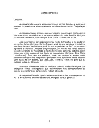 2
Agradecimentos
Obrigada...
À minha família, que me apoiou sempre em minhas decisões e suportou o
estresse do processo de elaboração deste trabalho e tantos outros. Obrigada por
tudo.
À minhas amigas e amigos, que conversaram, incentivaram, me fizeram rir
inúmeras vezes, me acolheram e tornaram a vida muito mais divertida. Obrigada
por todos os momentos, como sempre, é um prazer conviver com vocês.
Aos supervisores, por respeitarem meu modo de trabalhar e me ajudarem
em minhas falhas. Obrigada, Denize Rubano, você foi uma excelente orientadora,
sem falar de como incrivelmente você fez das supervisões de TCC um momento
agradável e simpático. Obrigada, Sergio Wajman, por mesmo não sendo adepto a
teoria behaviorista, ter respeitado e mostrado interesse pelo meu trabalho, assim
como pelo modo agradável que levou as supervisões. Obrigada, Ziza (Maria
LuisaGuedes). Sem nem me conhecer, você me recebeu e ajudou muito,
discutindo comigo e me instigando a pesquisar e me aprofundar neste trabalho.
Sem dúvida foi um desafio, que você, Ziza, contribuiu fortemente para que eu
pudesse realizá-lo. Obrigada.
Aos meus professores, tanto da faculdade como do Núcleo Paradigma, que
arranjaram ótimas contingências que determinaram meu comportamento de
estudar e gostar tanto do behaviorismo radical. Obrigada.
À Jacqueline Pistorello, que foi extremamente receptiva nos congressos da
ACT e me auxiliou a entender esta terapia. Obrigada por sua gentileza.
 